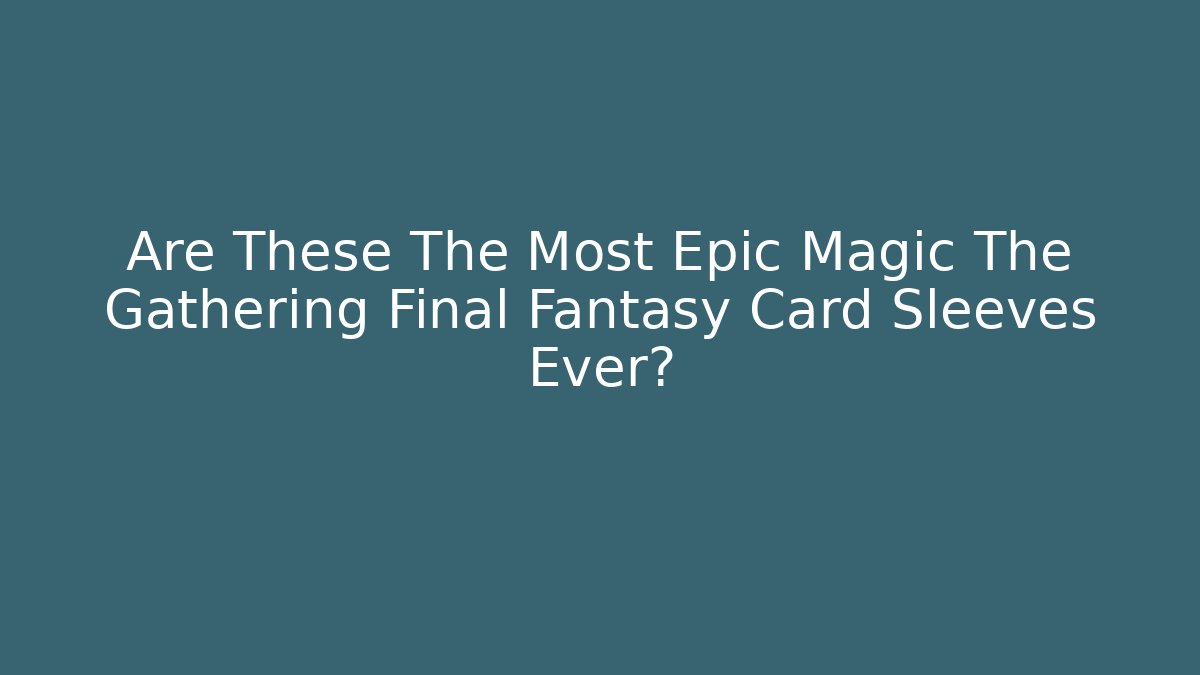 Are These The Most Epic Magic The Gathering Final Fantasy Card Sleeves Ever?