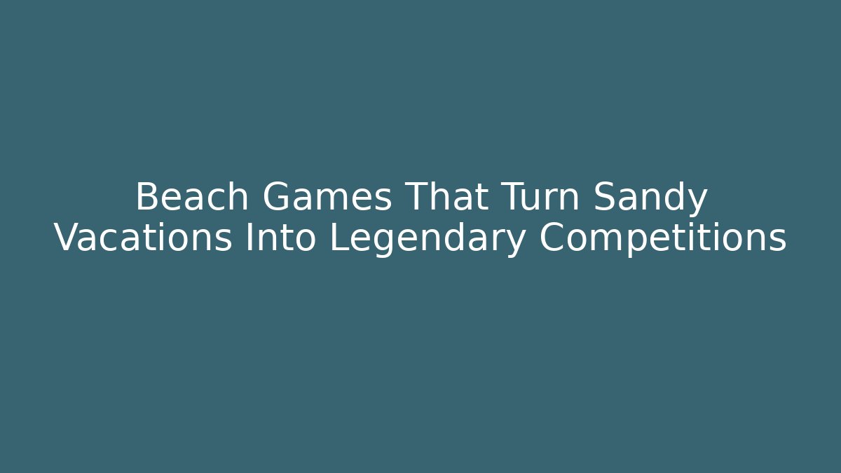 Beach Games That Turn Sandy Vacations Into Legendary Competitions