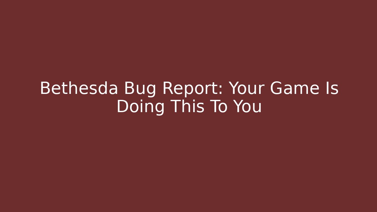Bethesda Bug Report: Your Game Is Doing This To You