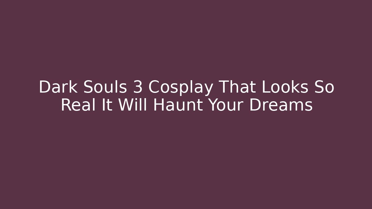 Dark Souls 3 Cosplay That Looks So Real It Will Haunt Your Dreams