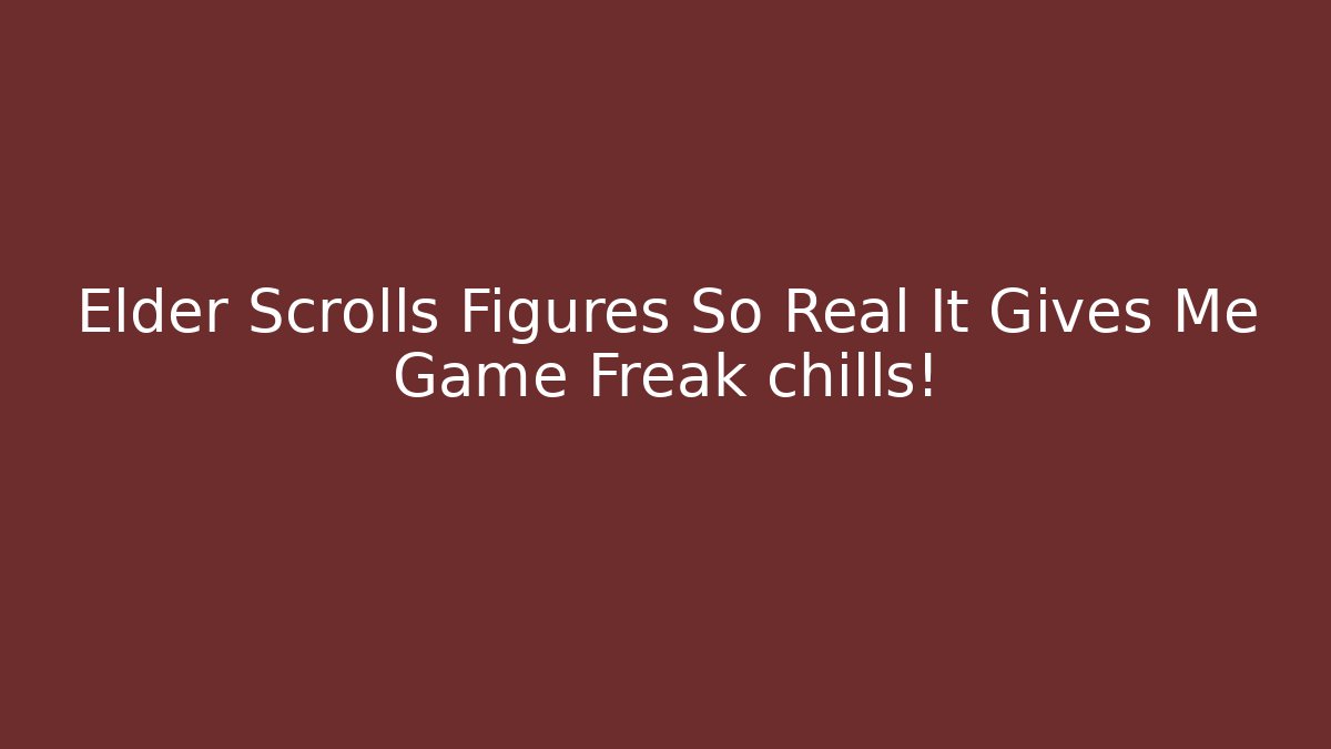 Elder Scrolls Figures So Real It Gives Me Game Freak chills! - Smart Esu