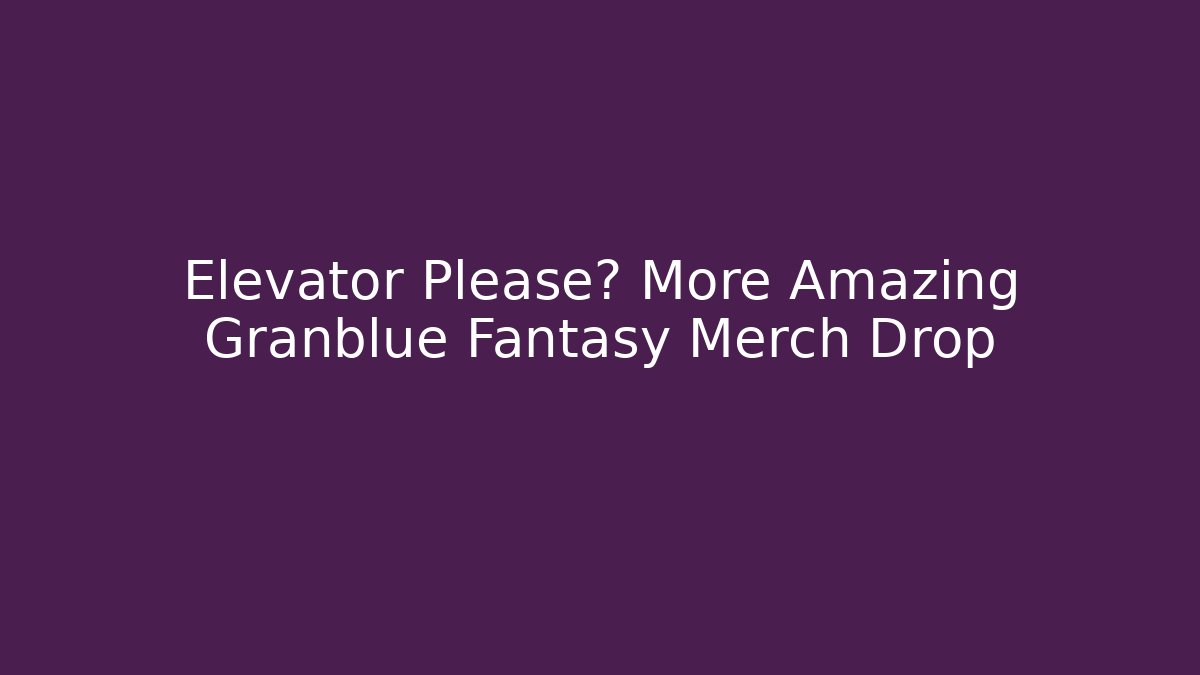 Elevator Please? More Amazing Granblue Fantasy Merch Drop