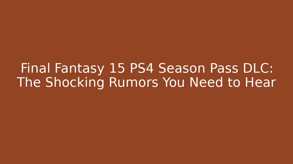 Final Fantasy 15 PS4 Season Pass DLC: The Shocking Rumors You Need to Hear