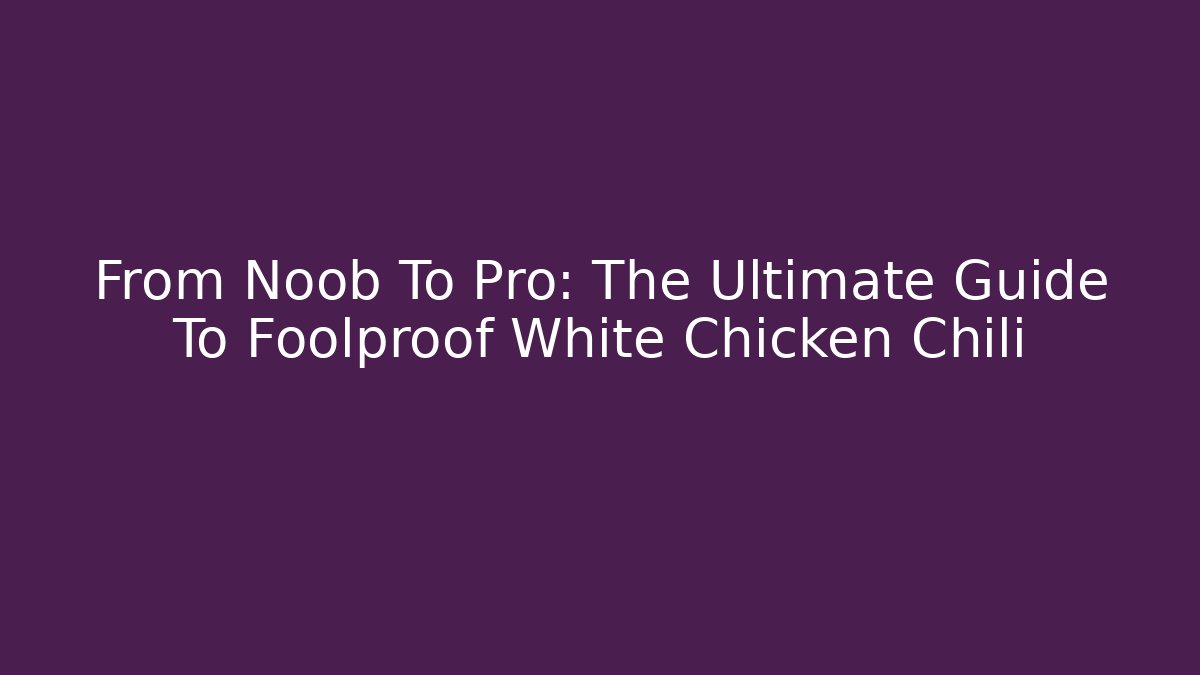 From Noob To Pro: The Ultimate Guide To Foolproof White Chicken Chili