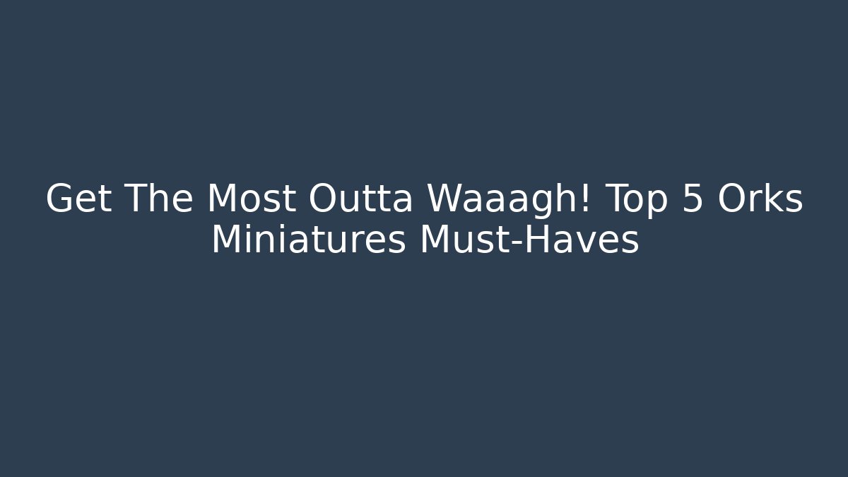 Get The Most Outta Waaagh! Top 5 Orks Miniatures Must-Haves