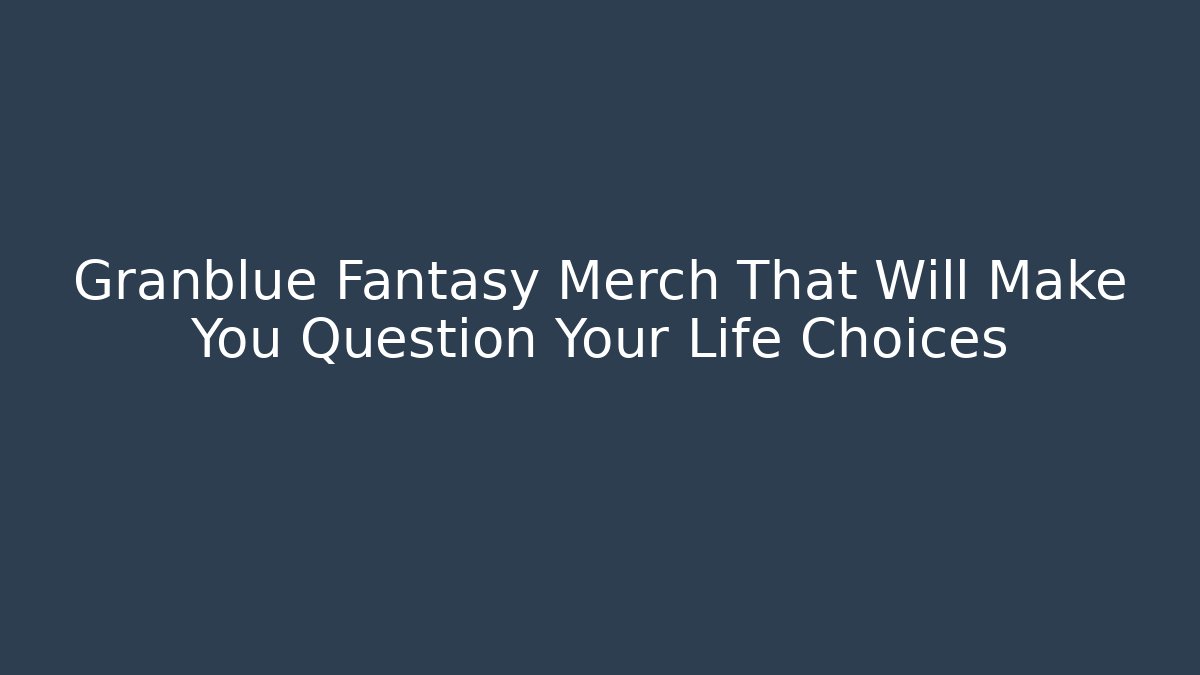 Granblue Fantasy Merch That Will Make You Question Your Life Choices