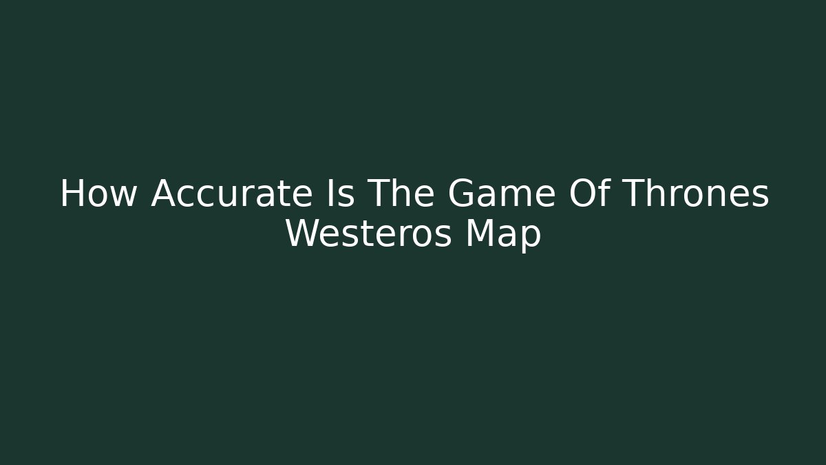 How Accurate Is The Game Of Thrones Westeros Map