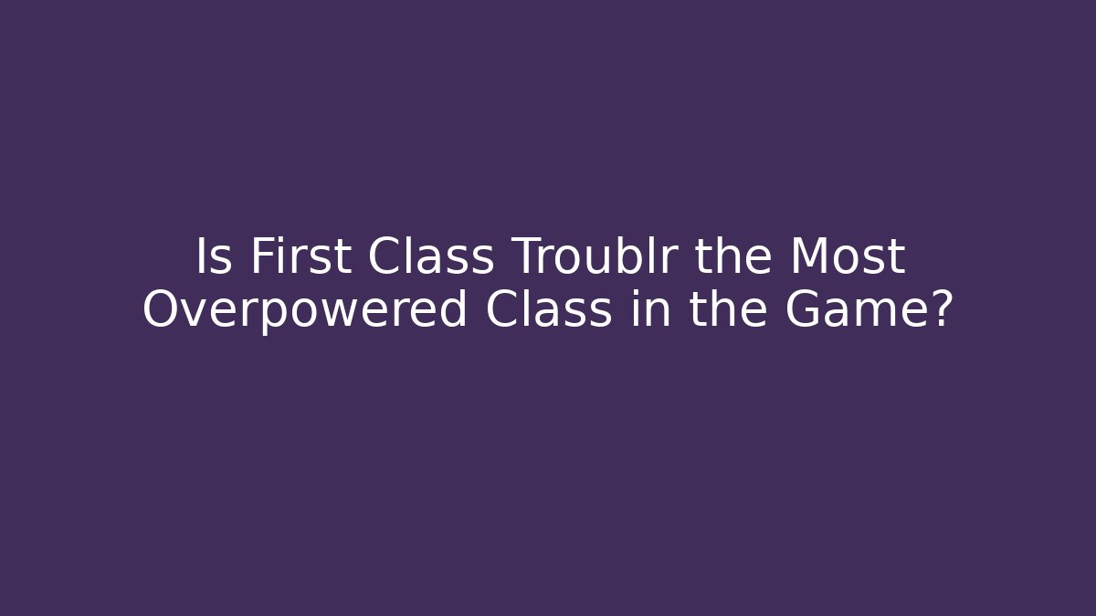 Is First Class Troublr the Most Overpowered Class in the Game?