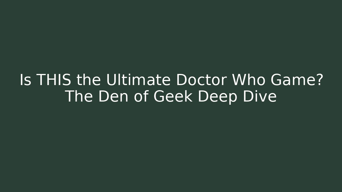 Is THIS the Ultimate Doctor Who Game? The Den of Geek Deep Dive