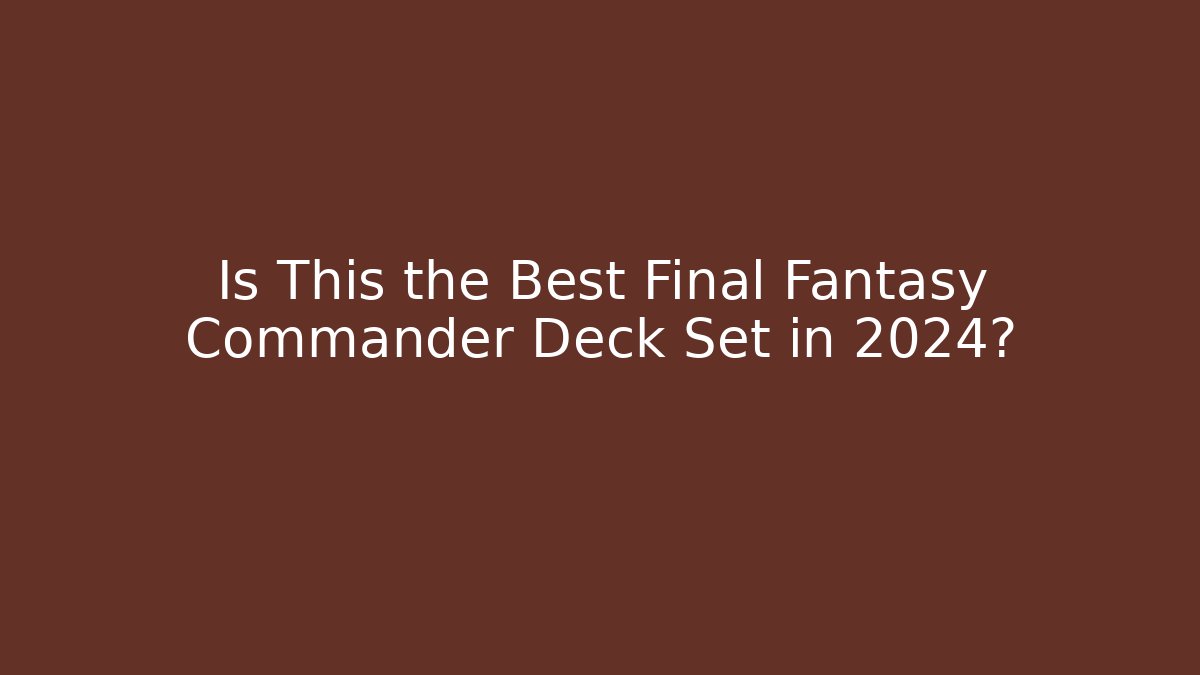 Is This the Best Final Fantasy Commander Deck Set in 2024?