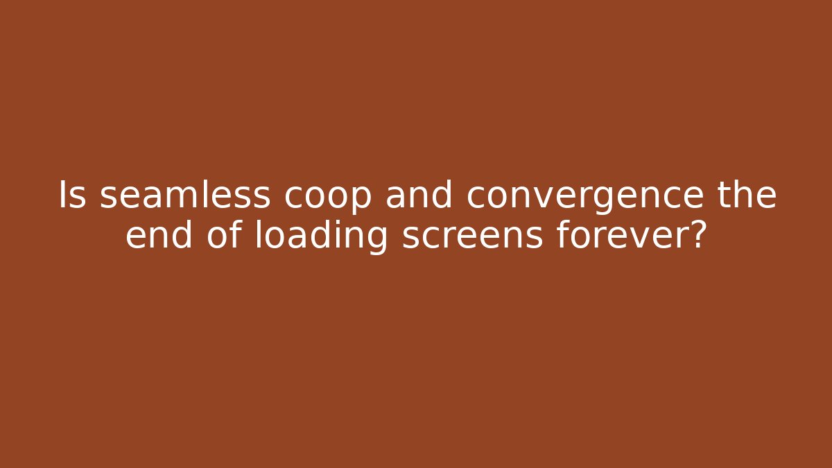 Is seamless coop and convergence the end of loading screens forever?