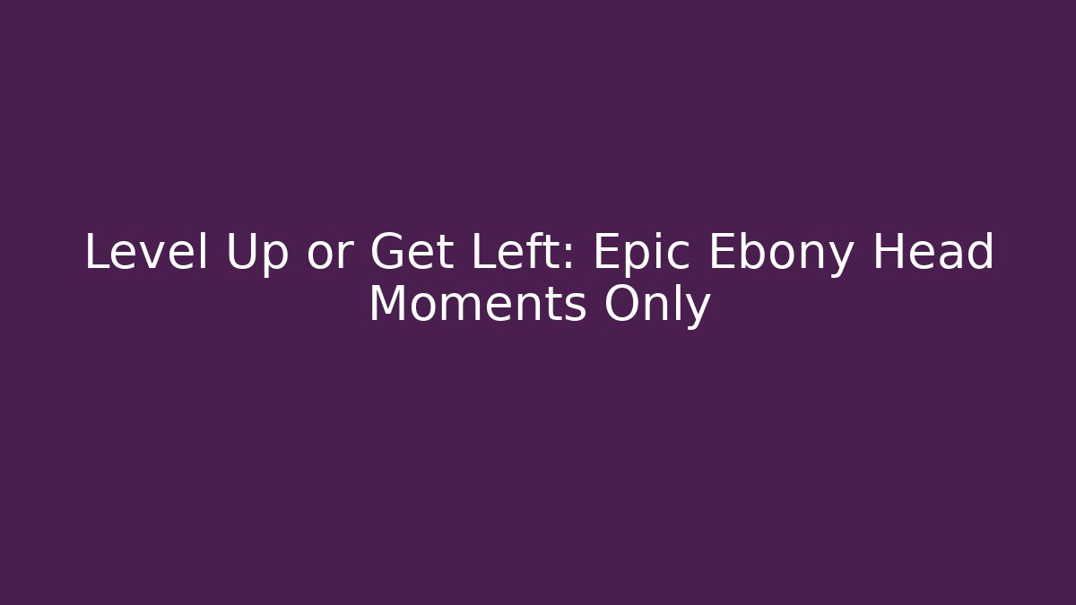 Level Up or Get Left: Epic Ebony Head Moments Only - Smart Esu