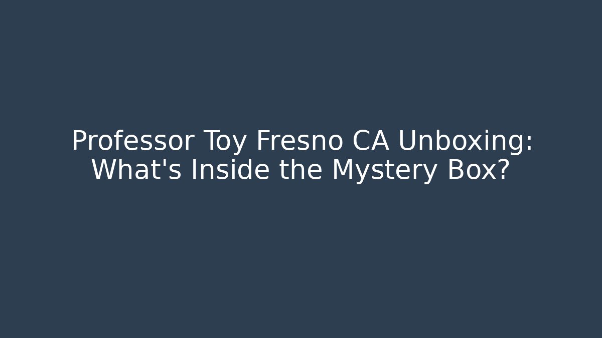 Professor Toy Fresno CA Unboxing: What’s Inside the Mystery Box?