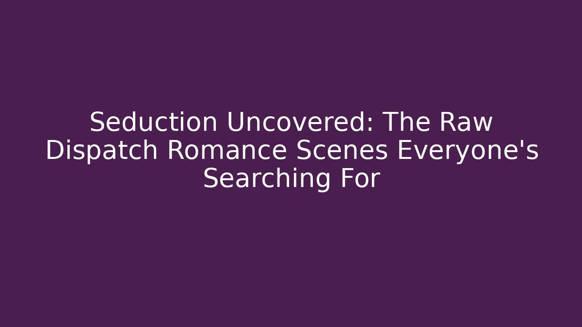 Seduction Uncovered: The Raw Dispatch Romance Scenes Everyone's Searching For
