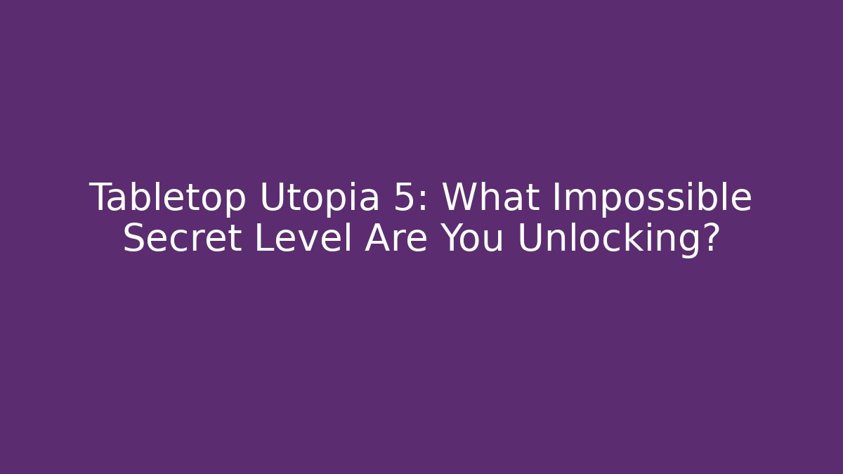 Tabletop Utopia 5: What Impossible Secret Level Are You Unlocking?