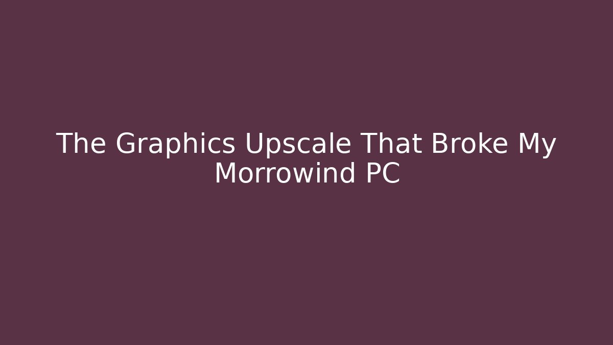 The Graphics Upscale That Broke My Morrowind PC