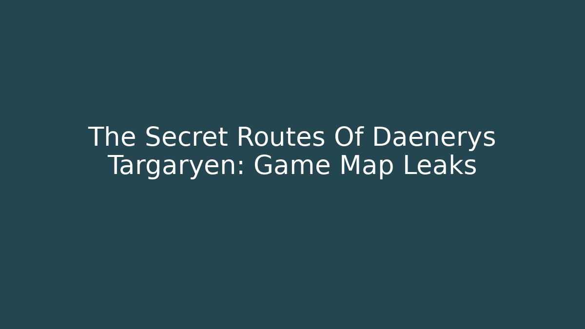 The Secret Routes Of Daenerys Targaryen: Game Map Leaks