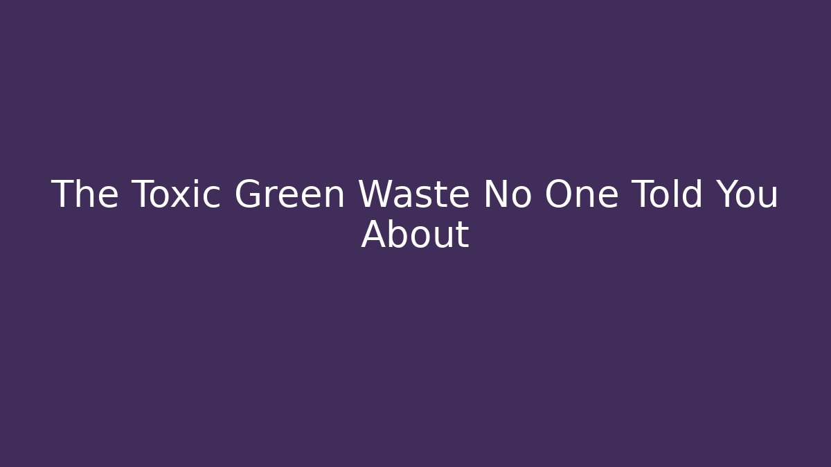 The Toxic Green Waste No One Told You About