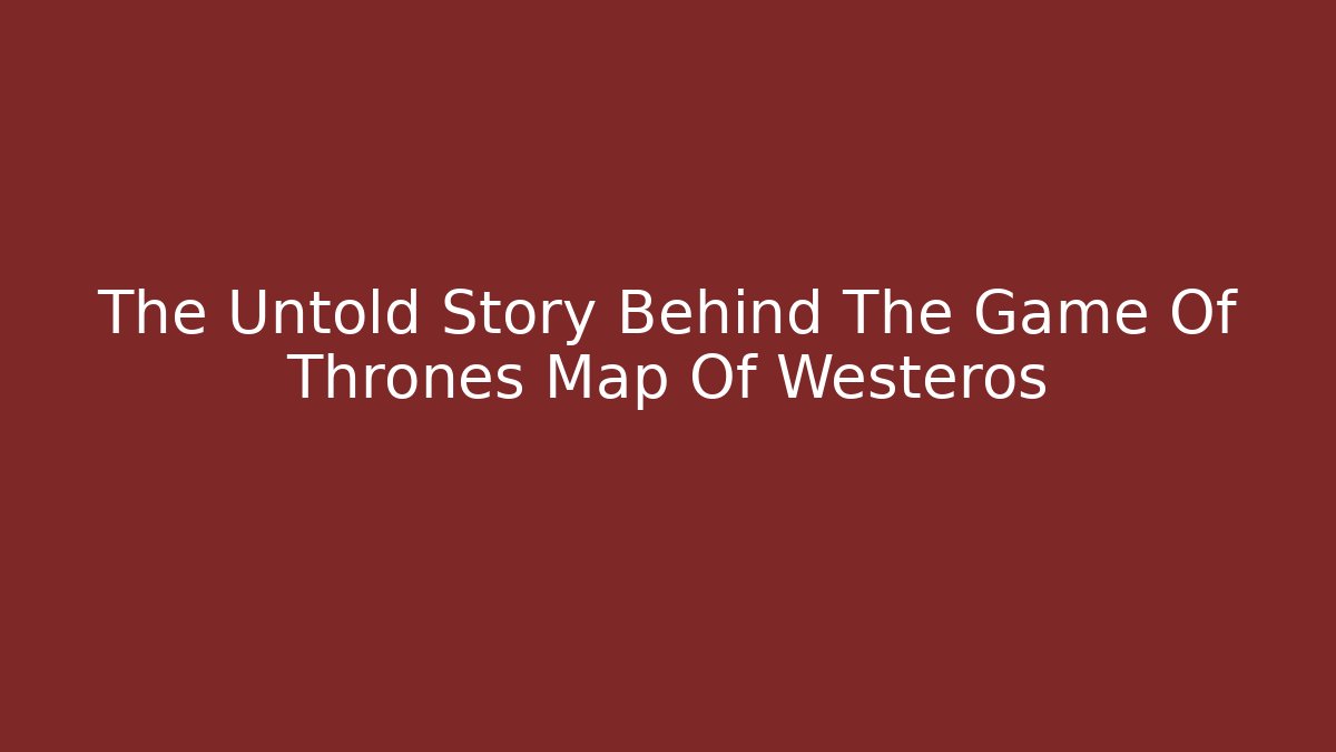 The Untold Story Behind The Game Of Thrones Map Of Westeros