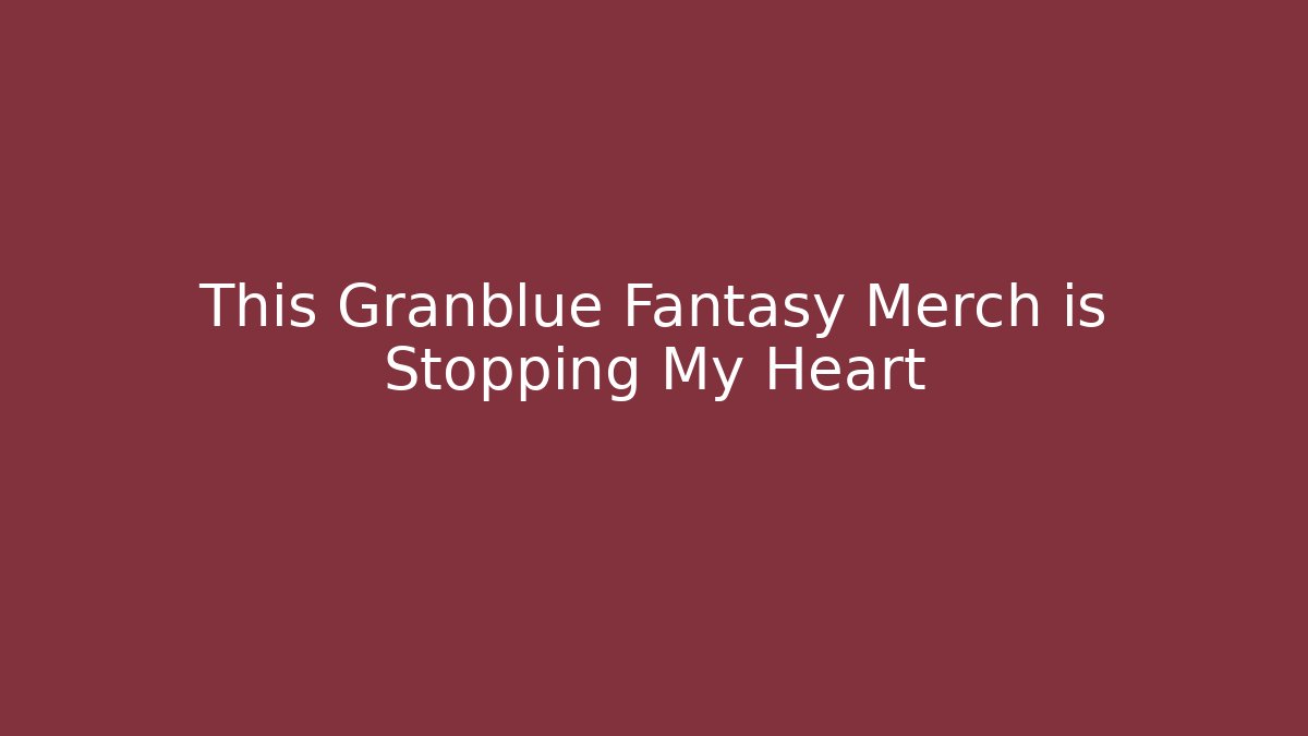 This Granblue Fantasy Merch is Stopping My Heart