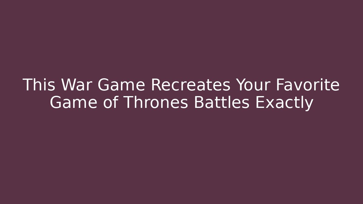 This War Game Recreates Your Favorite Game of Thrones Battles Exactly
