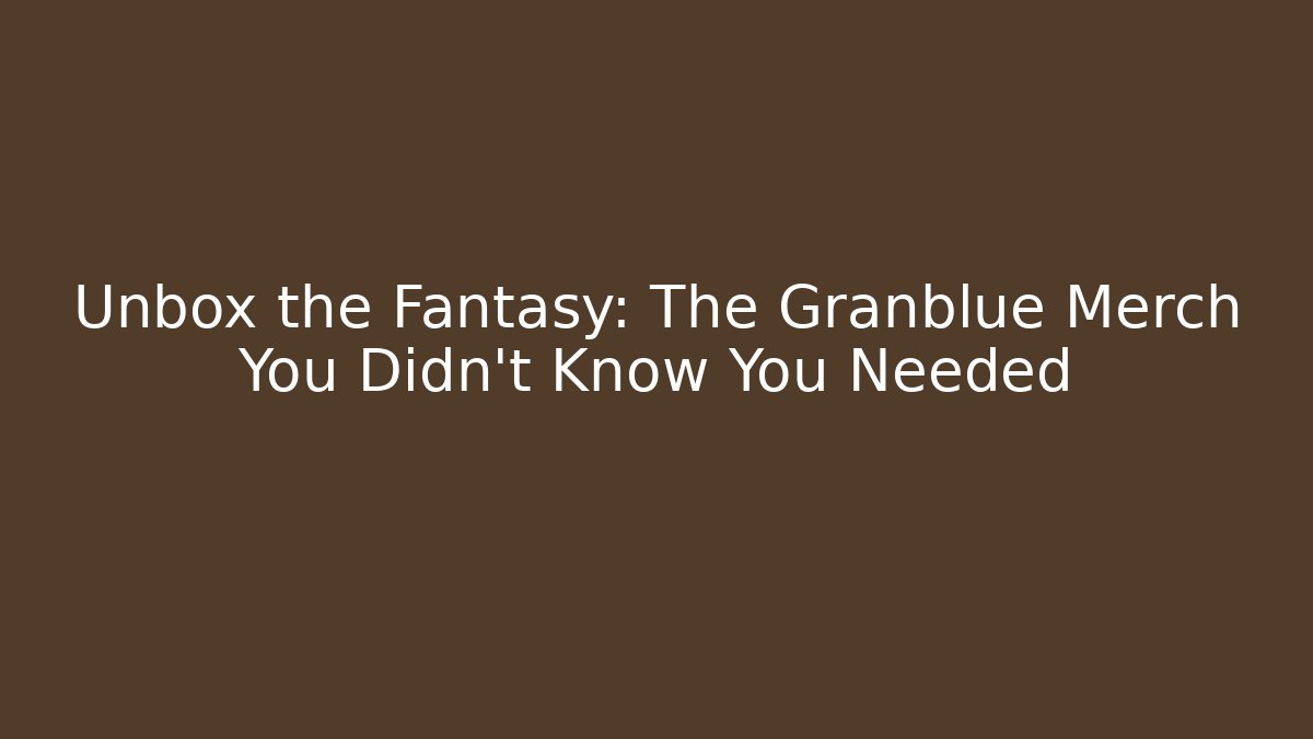 Unbox the Fantasy: The Granblue Merch You Didn't Know You Needed