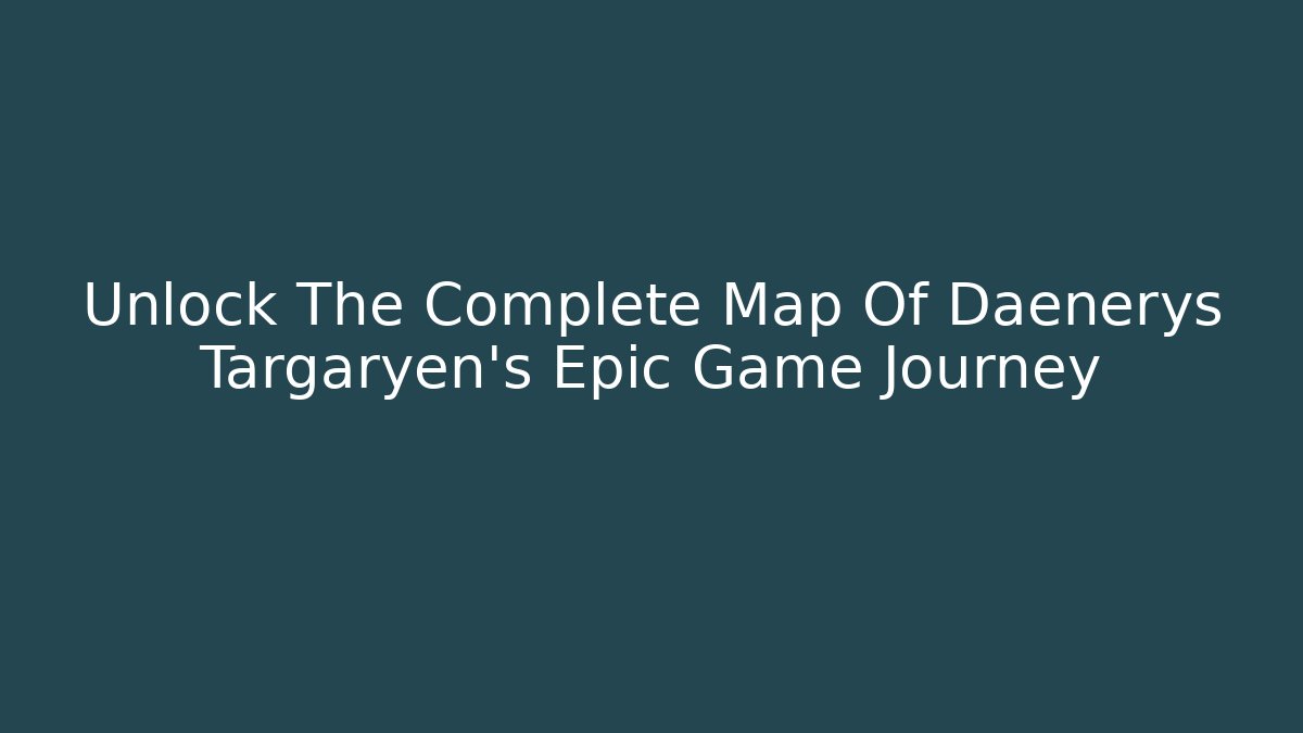 Unlock The Complete Map Of Daenerys Targaryen's Epic Game Journey