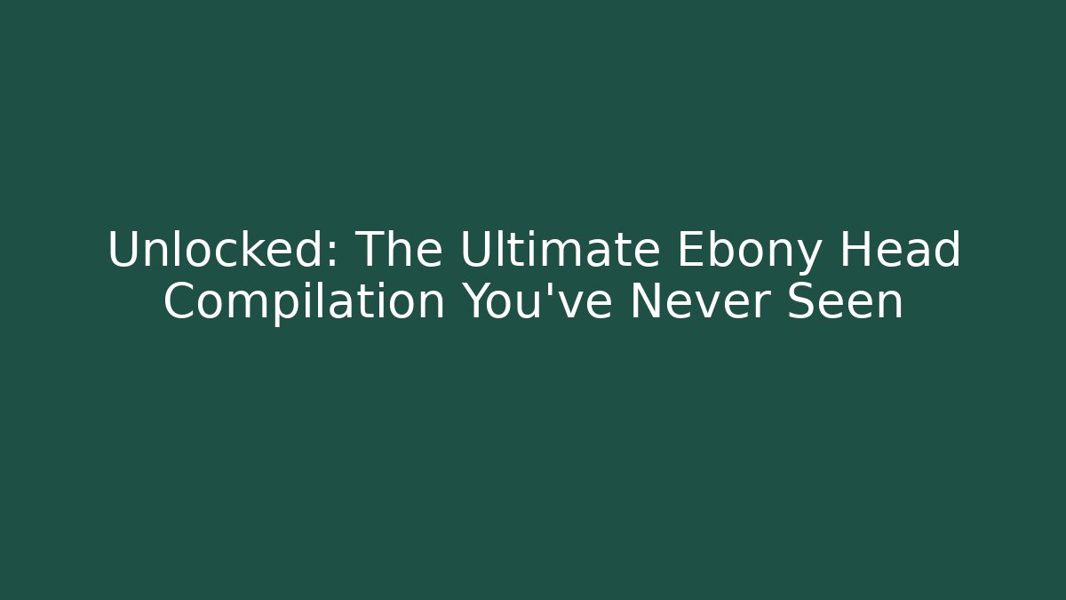 Unlocked: The Ultimate Ebony Head Compilation You’ve Never Seen - Smart Esu