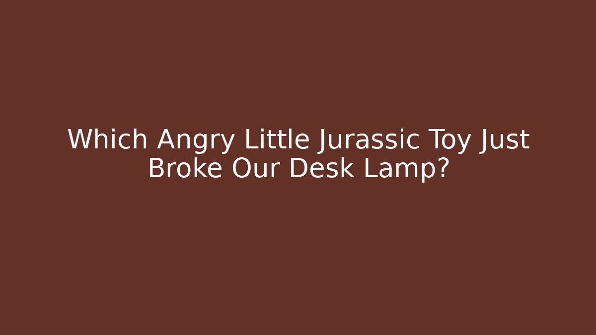 Which Angry Little Jurassic Toy Just Broke Our Desk Lamp?