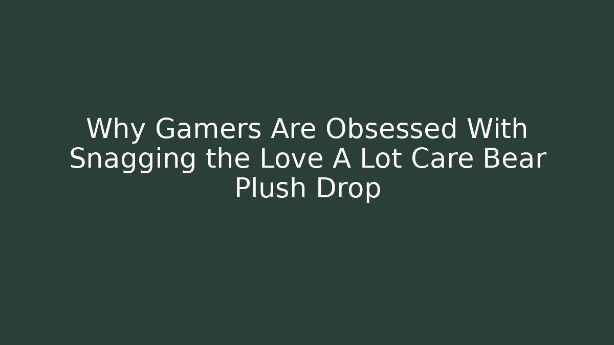 Why Gamers Are Obsessed With Snagging the Love A Lot Care Bear Plush Drop