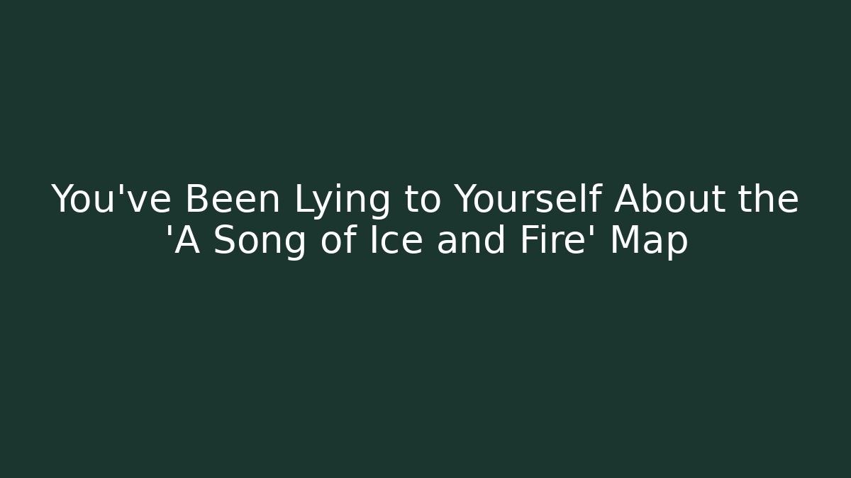 You’ve Been Lying to Yourself About the 'A Song of Ice and Fire' Map