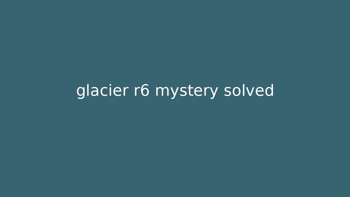 glacier r6 mystery solved