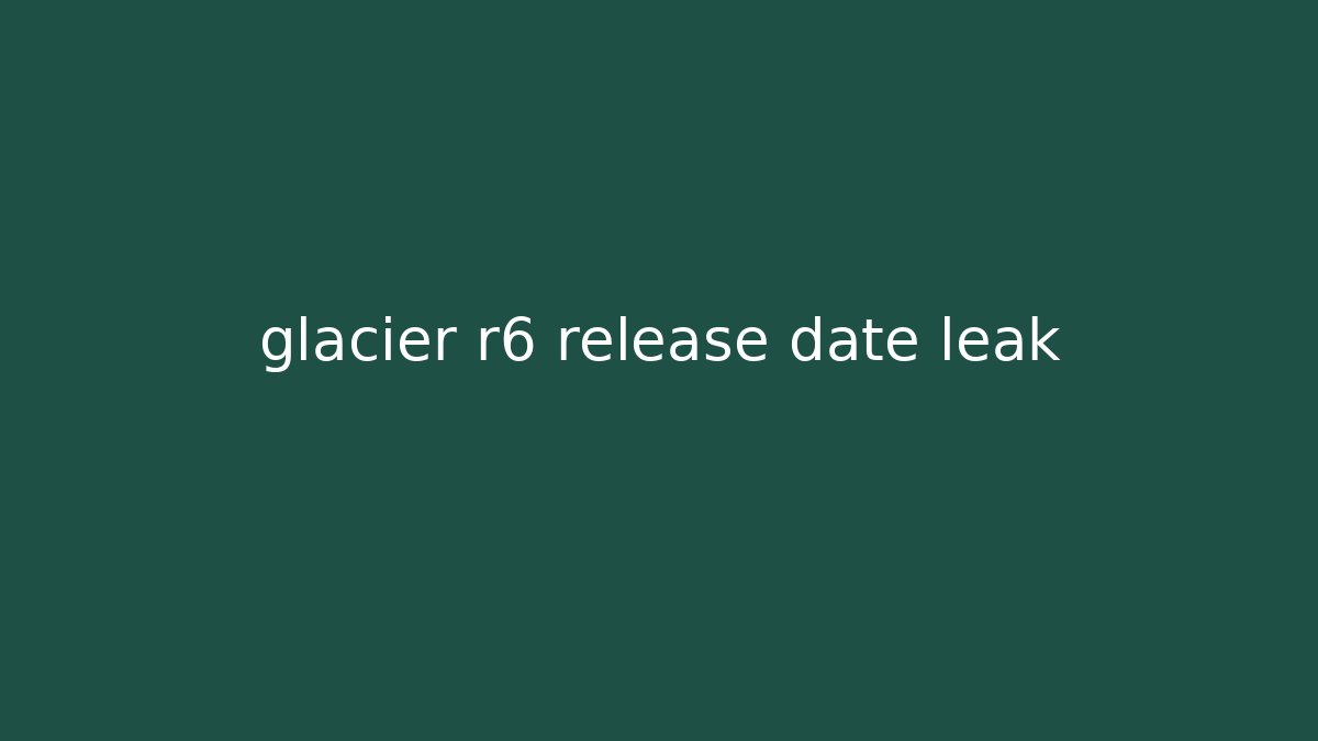 glacier r6 release date leak