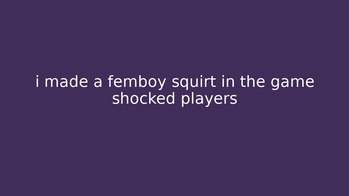 i made a femboy squirt in the game shocked players